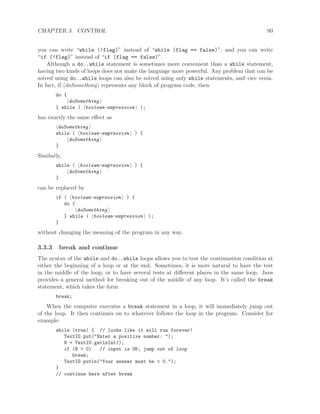 CHAPTER 3. CONTROL 80
you can write “while (!flag)” instead of “while (flag == false)”, and you can write
“if (!flag)” instead of “if (flag == false)”.
Although a do..while statement is sometimes more convenient than a while statement,
having two kinds of loops does not make the language more powerful. Any problem that can be
solved using do..while loops can also be solved using only while statements, and vice versa.
In fact, if doSomething represents any block of program code, then
do {
doSomething
} while ( boolean-expression );
has exactly the same eﬀect as
doSomething
while ( boolean-expression ) {
doSomething
}
Similarly,
while ( boolean-expression ) {
doSomething
}
can be replaced by
if ( boolean-expression ) {
do {
doSomething
} while ( boolean-expression );
}
without changing the meaning of the program in any way.
3.3.3 break and continue
The syntax of the while and do..while loops allows you to test the continuation condition at
either the beginning of a loop or at the end. Sometimes, it is more natural to have the test
in the middle of the loop, or to have several tests at diﬀerent places in the same loop. Java
provides a general method for breaking out of the middle of any loop. It’s called the break
statement, which takes the form
break;
When the computer executes a break statement in a loop, it will immediately jump out
of the loop. It then continues on to whatever follows the loop in the program. Consider for
example:
while (true) { // looks like it will run forever!
TextIO.put("Enter a positive number: ");
N = TextIO.getlnInt();
if (N > 0) // input is OK; jump out of loop
break;
TextIO.putln("Your answer must be > 0.");
}
// continue here after break
 