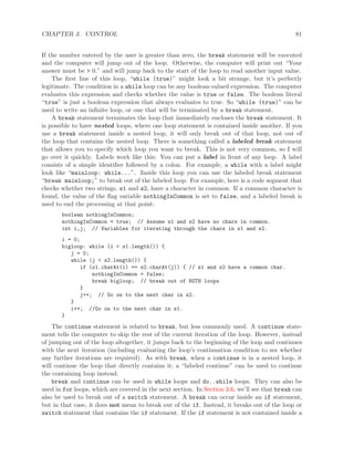 CHAPTER 3. CONTROL 81
If the number entered by the user is greater than zero, the break statement will be executed
and the computer will jump out of the loop. Otherwise, the computer will print out “Your
answer must be > 0.” and will jump back to the start of the loop to read another input value.
The ﬁrst line of this loop, “while (true)” might look a bit strange, but it’s perfectly
legitimate. The condition in a while loop can be any boolean-valued expression. The computer
evaluates this expression and checks whether the value is true or false. The boolean literal
“true” is just a boolean expression that always evaluates to true. So “while (true)” can be
used to write an inﬁnite loop, or one that will be terminated by a break statement.
A break statement terminates the loop that immediately encloses the break statement. It
is possible to have nested loops, where one loop statement is contained inside another. If you
use a break statement inside a nested loop, it will only break out of that loop, not out of
the loop that contains the nested loop. There is something called a labeled break statement
that allows you to specify which loop you want to break. This is not very common, so I will
go over it quickly. Labels work like this: You can put a label in front of any loop. A label
consists of a simple identiﬁer followed by a colon. For example, a while with a label might
look like “mainloop: while...”. Inside this loop you can use the labeled break statement
“break mainloop;” to break out of the labeled loop. For example, here is a code segment that
checks whether two strings, s1 and s2, have a character in common. If a common character is
found, the value of the ﬂag variable nothingInCommon is set to false, and a labeled break is
used to end the processing at that point:
boolean nothingInCommon;
nothingInCommon = true; // Assume s1 and s2 have no chars in common.
int i,j; // Variables for iterating through the chars in s1 and s2.
i = 0;
bigloop: while (i < s1.length()) {
j = 0;
while (j < s2.length()) {
if (s1.charAt(i) == s2.charAt(j)) { // s1 and s2 have a common char.
nothingInCommon = false;
break bigloop; // break out of BOTH loops
}
j++; // Go on to the next char in s2.
}
i++; //Go on to the next char in s1.
}
The continue statement is related to break, but less commonly used. A continue state-
ment tells the computer to skip the rest of the current iteration of the loop. However, instead
of jumping out of the loop altogether, it jumps back to the beginning of the loop and continues
with the next iteration (including evaluating the loop’s continuation condition to see whether
any further iterations are required). As with break, when a continue is in a nested loop, it
will continue the loop that directly contains it; a “labeled continue” can be used to continue
the containing loop instead.
break and continue can be used in while loops and do..while loops. They can also be
used in for loops, which are covered in the next section. In Section 3.6, we’ll see that break can
also be used to break out of a switch statement. A break can occur inside an if statement,
but in that case, it does not mean to break out of the if. Instead, it breaks out of the loop or
switch statement that contains the if statement. If the if statement is not contained inside a
 