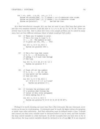 CHAPTER 3. CONTROL 84
for ( i=1, j=10; i <= 10; i++, j-- ) {
System.out.printf("%5d", i); // Output i in a 5-character wide column.
System.out.printf("%5d", j); // Output j in a 5-character column
System.out.println(); // and end the line.
}
As a ﬁnal introductory example, let’s say that we want to use a for loop that prints out
just the even numbers between 2 and 20, that is: 2, 4, 6, 8, 10, 12, 14, 16, 18, 20. There are
several ways to do this. Just to show how even a very simple problem can be solved in many
ways, here are four diﬀerent solutions (three of which would get full credit):
(1) // There are 10 numbers to print.
// Use a for loop to count 1, 2,
// ..., 10. The numbers we want
// to print are 2*1, 2*2, ... 2*10.
for (N = 1; N <= 10; N++) {
System.out.println( 2*N );
}
(2) // Use a for loop that counts
// 2, 4, ..., 20 directly by
// adding 2 to N each time through
// the loop.
for (N = 2; N <= 20; N = N + 2) {
System.out.println( N );
}
(3) // Count off all the numbers
// 2, 3, 4, ..., 19, 20, but
// only print out the numbers
// that are even.
for (N = 2; N <= 20; N++) {
if ( N % 2 == 0 ) // is N even?
System.out.println( N );
}
(4) // Irritate the professor with
// a solution that follows the
// letter of this silly assignment
// while making fun of it.
for (N = 1; N <= 1; N++) {
System.out.println("2 4 6 8 10 12 14 16 18 20");
}
Perhaps it is worth stressing one more time that a for statement, like any statement, never
occurs on its own in a real program. A statement must be inside the main routine of a program
or inside some other subroutine. And that subroutine must be deﬁned inside a class. I should
also remind you that every variable must be declared before it can be used, and that includes
the loop control variable in a for statement. In all the examples that you have seen so far in
this section, the loop control variables should be declared to be of type int. It is not required
 