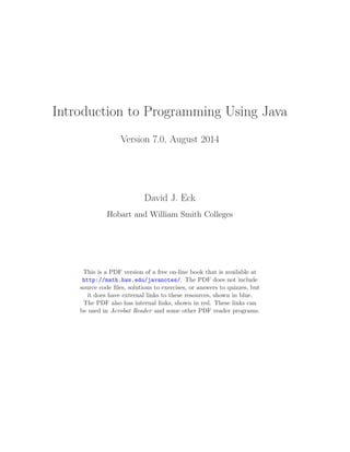 Introduction to Programming Using Java
Version 7.0, August 2014
David J. Eck
Hobart and William Smith Colleges
This is a PDF version of a free on-line book that is available at
http://math.hws.edu/javanotes/. The PDF does not include
source code ﬁles, solutions to exercises, or answers to quizzes, but
it does have external links to these resources, shown in blue.
The PDF also has internal links, shown in red. These links can
be used in Acrobat Reader and some other PDF reader programs.
 