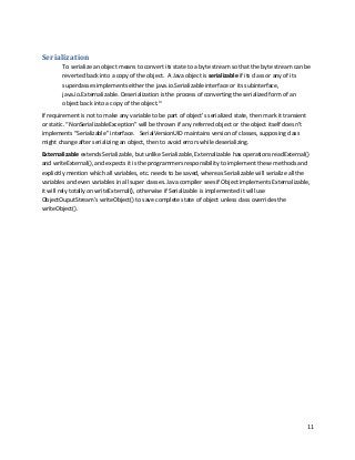 11
Serialization
To serialize an object means to convert its state to a byte stream so that the byte stream can be
reverted back into a copy of the object. A Java object is serializable if its class or any of its
superclasses implements either the java.io.Serializable interface or its subinterface,
java.io.Externalizable. Deserialization is the process of converting the serialized form of an
object back into a copy of the object.iv
If requirement is not to make any variable to be part of object’s serialized state, then mark it transient
or static. “NonSerializableException” will be thrown if any referred object or the object itself doesn’t
implements “Serializable” interface. SerialVersionUID maintains version of classes, supposing class
might change after serializing an object, then to avoid errors while deserializing.
Externalizable extends Serializable, but unlike Serializable, Externalizable has operations readExternal()
and writeExternal(), and expects it is the programmers responsibility to implement these methods and
explicitly mention which all variables, etc. needs to be saved, whereas Serializable will serialize all the
variables and even variables in all super classes. Java compiler sees if Object implements Externalizable,
it will rely totally on writeExternal(), otherwise if Serializable is implemented it will use
ObjectOuputStream’s writeObject() to save complete state of object unless class overrides the
writeObject().
 