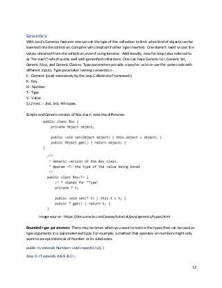 12
Generics
With Java's Generics features one can set the type of the collection to limit what kind of objects can be
inserted into the collection. Compiler will complain if other type inserted. One doesn’t need to cast the
values obtained from the collection, even if using Iterator. Additionally, new for-loop (also referred to
as "for-each") which works well with generified collections. One can have Generic List, Generic Set,
Generic Map, and Generic Classes. Type parameters provide a way for us to re-use the same code with
different inputs. Type parameter naming convention -
E - Element (used extensively by the Java Collections Framework)
K - Key
N - Number
T - Type
V - Value
S,U,V etc. - 2nd, 3rd, 4th types.
Simple and Generic version of Box classv
, note the difference.
Image source - https://docs.oracle.com/javase/tutorial/java/generics/types.html
Bounded type parameters: There may be times when you want to restrict the types that can be used as
type arguments in a parameterized type. For example, a method that operates on numbers might only
want to accept instances of Number or its subclasses.
public <U extends Number> void inspect(U u){..}
class D <T extends A & B & C> ;
 