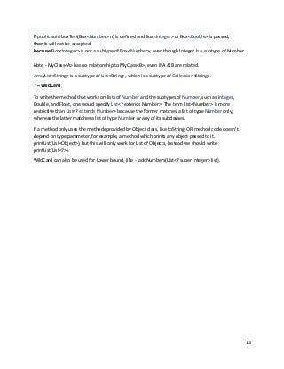 13
If public void boxTest(Box<Number> n) is defined and Box<Integer> or Box<Double> is passed,
then It will not be accepted
because Box<Integer> is not a subtype of Box<Number>; even though Integer is a subtype of Number.
Note - MyClass<A> has no relationship to MyClass<B>, even if A & B are related.
ArrayList<String> is a subtype of List<String>, which is a subtype of Collection<String>.
? – WildCard
To write the method that works on lists of Number and the subtypes of Number, such as Integer,
Double, and Float, one would specify List<? extends Number>. The term List<Number> is more
restrictive than List<? extends Number> because the former matches a list of type Number only,
whereas the latter matches a list of type Number or any of its subclasses.
If a method only uses the methods provided by Object class, like toString, OR method code doesn't
depend on type parameter, for example, a method which prints any object passed to it.
printList(List<Object>), but this will only work for List of Objects, Instead we should write
printList(List<?>).
WildCard can also be used for Lower bound, like - addNumbers(List<? super Integer> list).
 
