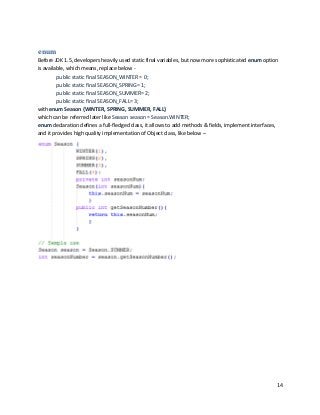 14
enum
Before JDK 1.5, developers heavily used static final variables, but now more sophisticated enum option
is available, which means, replace below -
public static final SEASON_WINTER = 0;
public static final SEASON_SPRING= 1;
public static final SEASON_SUMMER= 2;
public static final SEASON_FALL= 3;
with enum Season {WINTER, SPRING, SUMMER, FALL}
which can be referred later like Season season = Season.WINTER;
enum declaration defines a full-fledged class, it allows to add methods & fields, implement interfaces,
and it provides high quality implementation of Object class, like below –
 