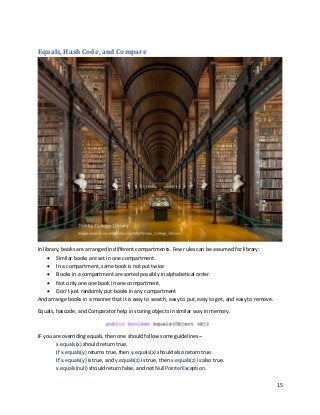 15
Equals, Hash Code, and Compare
In library, books are arranged in different compartments. Few rules can be assumed for library:
• Similar books are set in one compartment.
• In a compartment, same book is not put twice
• Books in a compartment are sorted possibly in alphabetical order.
• Not only one one book in one compartment.
• Don’t just randomly put books in any compartment
And arrange books in a manner that it is easy to search, easy to put, easy to get, and easy to remove.
Equals, hascode, and Comparator help in storing objects in similar way in memory.
IF you are overriding equals, then one should follow some guidelines –
x.equals(x) should return true,
If x.equals(y) returns true, then y.equals(x) should also return true.
If x.equals(y) is true, and y.equals(z) is true, then x.equals(z) is also true.
x.equals(null) should return false, and not NullPointerException.
 