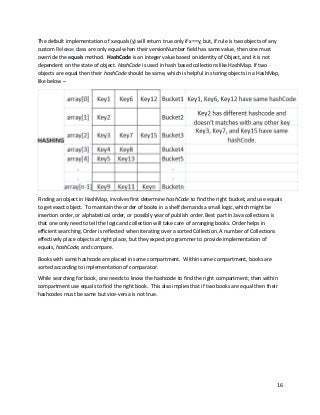 16
The default implementation of x.equals(y) will return true only if x==y; but, if rule is two objects of any
custom Release class are only equal when their versionNumber field has same value, then one must
override the equals method. HashCode is an integer value based on identity of Object, and it is not
dependent on the state of object. HashCode is used in hash based collections like HashMap. If two
objects are equal then their hashCode should be same, which is helpful in storing objects in a HashMap,
like below –
Finding an object in HashMap, involves first determine hashCode to find the right bucket, and use equals
to get exact object. To maintain the order of books in a shelf demands a small logic, which might be
insertion order, or alphabetical order, or possibly year of publish order. Best part in Java collections is
that one only need to tell the logic and collection will take care of arranging books. Order helps in
efficient searching. Order is reflected when iterating over a sorted Collection. A number of Collections
effectively place objects at right place, but they expect programmer to provide implementation of
equals, hashCode, and compare.
Books with same hashcode are placed in same compartment. Within same compartment, books are
sorted according to implementation of comparator.
While searching for book, one needs to know the hashcode to find the right compartment; then within
compartment use equals to find the right book. This also implies that if two books are equal then their
hashcodes must be same but vice-versa is not true.
 