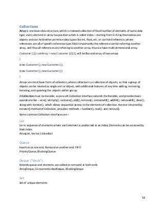 18
Collections
Array is one basic data structure, which is indexed collection of fixed number of elements of same data
type; every element in array has position which is called index – starting from 0. Array themselves are
objects and can hold either primitive data types like int, float, etc. or can hold reference, where
references are all of specific reference type. Most importantly the reference can be referring another
array, and thus all references are referring to another array, thus we have multi-dimensional array.
Customer [] [] custArray = new Customer [2][2], will be like and array of two arrays.
{
{new Customer (), new Customer ()},
{new Customer (), new Customer ()}
}
Arrays are most basic form of collection, where collection is a collection of objects, so that a group of
objects can be treated as single unit or object, with additional features of any time adding, removing,
iterating, and updating the objects within group.
A Collection must be iterable, so java.util.Collection interface extends the Iterable, and provides basic
operations like – size(), isEmpty(), contains(), add(), remove(), containsAll(), addAll(), removeAll(), clear(),
along with iterator(), which allows sequential access to the elements of collection. Iterator returned by
iterator() method of Collection, provides methods – hasNext(), next(), and remove().
Some common Collection interfaces are –
List
List is sequence of elements where each element is positioned at an index; Elements can be accessed by
their index.
ArrayList, Vector, LinkedList
Queue
Insertion at one end, Removal at another end. FIFO
PriorityQueue, BlockingQueue
Deque (“deck”)
Extends queue and elements can added or removed at both ends
ArrayDeque, ConcurrentLinkedDeque, BlockingDeque
Set
Set of unique elements
 
