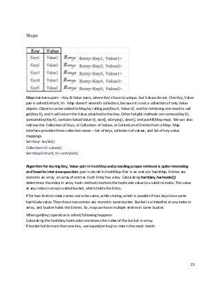 23
Maps
Map maintains pairs – Key & Value pairs, where Key’s have to unique, but Values do not. One Key, Value
pair is called Entry<K,V>. Map doesn’t extend’s collection, because it is not a collection of only Value
objects. Objects can be added to Map by calling put(Key K, Value V), and for retrieving one need to call
get(Key K), and it will return the Value attached to the Key. Other helpful methods are remove(Key K),
containsKey(Key K), containsValue(Value V), size(), isEmpty(), clear(), and putAll(Map map). We can also
retrieve the Collection of Keys, or Collection of Values, or Collection of Entries from a Map. Map
interface provides three collection views – Set of keys, collection of values, and Set of key-value
mappings.
Set<Key> keySet()
Collection<V> values()
Set<Map.Entry<K,V>> entrySet()
Algorithm for storing Key, Value pair in HashMap and providing proper retrieval is quite interesting
and favorite interview question: pair is stored in HashMap. Pair is an entry to hashMap. Entries are
stored in an array: an array of entries. Each Entry has a key. Calculating hash(key.hashcode())
determines the index in array. hash method shortens the hashcode value to a valid int index. The value
at any index in array is called bucket, which holds the Entry.
If for two Entries index comes out to be same, while storing, which is possible if two keys have same
hashCode value. Then those two entries are stored in same bucket. Bucket is a linkedlist at any index in
array, and bucket holds the Entries. So, map can have multiple entries in same bucket.
When get(Key) operation is called; following happens-
Calculating the hash(key.hashcode) one knows the index of the bucket in array.
If bucket holds more than one Key, use equals(on key) to return the exact match.
 