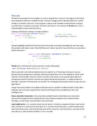 27
Threads
Threads are everywhere in Java program, as soon as programmer runs his or her program main thread
starts along with JVM starts multiple threads; a thread in background for Garbage Collection, another
thread to run finalize, and so on. A Java program is always multi threaded: Several threads running in
one JVM, that is running in one process. Thread is not virtual; it is an instance of Thread class; It has a
method run (): contains code that will run.
Creating a thread and running is as simple as below –
calling the start () method of Thread class starts the thread, and code inside run () will start executing.
Only problem with above code is that, MyThread can’t extend any other class; therefore, Java provides a
decent alternative –
Thread class is still required to start execution of code inside run () –
Write a task with run() method implemented, and submit it to a Thread class. Best part is one can
abstract thread management (creating & destroying threads) from rest of the application. Either write
code like “new Thread()” whenever need is to create a new thread, or use java provided utilities to
manage the creation of thread’s and only care about writing the actual tasks, i.e. implementation of
Runnable. Executers & Thread pools are Java API’s for managing & launching threads for large scale Java
applications.
A huge Task can be broken into multiple small tasks and run parallel in multiple threads to fully utilize
hardware and to increase responsiveness. But this will bring not only complexity but also some
challenges, like –
Classes should be thread safe: A class shared by multiple threads should behave correctly when
accessed from single thread or multiple thread. Class should encapsulate some synchronization
technique, so that clients need not bother and synchronize.
read-modify-write: ++i is a concise syntax, but not atomic. It involves a sequence of steps: read current
value, add one to it, and store the new value. If i is a counter with initial value 1, and increments when
each new thread comes, and If two threads come at the same time, each read value 1, and each set the
new value as 2, which instead should be 3, if it is a counter.
 