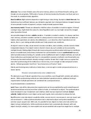 28
data-race: Two or more threads access the same memory, where one of those thread is writing, and
threads are not using locks, THEN order of access of memory location by threads is non fixed, and so is
the result; its nondeterministic algorithm.
Race Condition: Right outcome depends on right timing or lucky timing. Example is check-then-act: You
checked you have sufficient balance; you initiated a payment; but in between balance changed, because
of some periodic transfer of payment; and your newly initiated payment failed.
Java memory model: Threads are allowed to hold the values of variables in machine register. A thread
running in loop, might check the value of a done flag before each run, but might not see the changed
value by another thread.
Java provides elegant solution: volatile variables - if variable is marked is volatile, it is always read from
main memory, and when variable is written it is always stored in main memory. Volatile variables are
helpful, when operations are atomic, like while(done) {…}, or done=true. But if operations are not
atomic, like i++, just making variable volatile won’t help prevent race conditions.
An object’s state is its data, values stored in instance variables, static variables, and also stored in fields
in dependent objects. If an object’s state is shared it means any such variable can be accessed by
multiple threads. Making object thread safe means using some synchronization technique to coordinate
access to mutable state, and primary mechanism for synchronization in Java is synchronized keyword,
which provides exclusive locking. If a variable can be modified and read in multiple methods, we mark all
those methods as synchronized and thus it is not possible to execute a method in one thread while any
of those synchronized method is already running in another thread. But it might come as surprise that
even after synchronizing all the methods as in Vector class, is not enough to make compound actions
atomic. Following example I took from “Java Concurrency in Practice” book –
Merely synchronizing every method, as Vector does, is not enough to render compound actions on a
Vector atomic:
If(!vector.contains(element)) vector.add(element);
The attempt at a put-if-absent operation has a race condition, even though both contains and add are
atomic. While synchronizing methods can make individual operations atomic, additional locking is
required when multiple operations are combined into a compound action.
A synchronized block is needed here.
Lock: Please note all the data protection requirements can be accomplished by synchronized keyword.
Synchronized allows serial access either to block of code, or methods of an object. The synchronization
tools introduced in Jave 5 implement Lock interface which has two important methods: lock() &
unlock(). lock() method on Lock object can be used to grab a lock, and unlock to release the lock.
Big difference is now lock object is explicitly visible, one can store it, one can pass it, one can reuse it and
one can discard it. Unlike synchronized where lock is attached to object and synchronized(this) is
common way to acquire lock. With Lock, it is possible for two objects to share same lock and for one
object to have multiple locks. Unlike synchronized, where lock is automatically released, with Lock
object's lock() & unlock(), it is more explicit and we can establish lock scope from single line to multiple
 