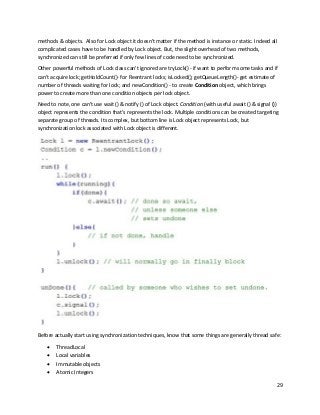 29
methods & objects. Also for Lock object it doesn't matter if the method is instance or static. Indeed all
complicated cases have to be handled by Lock object. But, the slight overhead of two methods,
synchronized can still be preferred if only few lines of code need to be synchronized.
Other powerful methods of Lock class can't ignored are tryLock() - if want to perform some tasks and if
can't acquire lock; getHoldCount()- for Reentrant locks; isLocked(); getQueueLength()- get estimate of
number of threads waiting for lock; and newCondition() - to create Condition object, which brings
power to create more than one condition objects per lock object.
Need to note, one can't use wait () & notify () of Lock object. Condition (with useful await () & signal ())
object represents the condition that's represents the lock. Multiple conditions can be created targeting
separate group of threads. Its complex, but bottom line is Lock object represents Lock, but
synchronization lock associated with Lock object is different.
Before actually start using synchronization techniques, know that some things are generally thread safe:
• ThreadLocal
• Local variables
• Immutable objects
• Atomic Integers
 