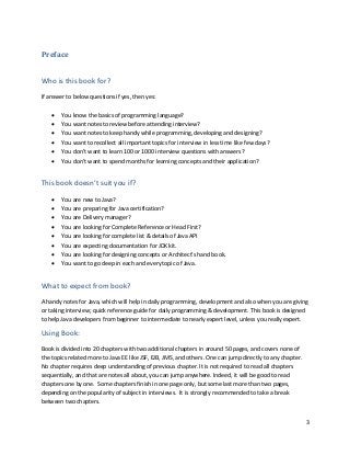 3
Preface
Who is this book for?
If answer to below questions if yes, then yes:
• You know the basics of programming language?
• You want notes to review before attending interview?
• You want notes to keep handy while programming, developing and designing?
• You want to recollect all important topics for interview in less time like few days?
• You don’t want to learn 100 or 1000 interview questions with answers?
• You don’t want to spend months for learning concepts and their application?
This book doesn’t suit you if?
• You are new to Java?
• You are preparing for Java certification?
• You are Delivery manager?
• You are looking for Complete Reference or Head First?
• You are looking for complete list & details of Java API
• You are expecting documentation for JDK kit.
• You are looking for designing concepts or Architect’s hand book.
• You want to go deep in each and every topic of Java.
What to expect from book?
A handy notes for Java, which will help in daily programming, development and also when you are giving
or taking interview; quick reference guide for daily programming & development. This book is designed
to help Java developers from beginner to intermediate to nearly expert level, unless you really expert.
Using Book:
Book is divided into 20 chapters with two additional chapters in around 50 pages, and covers none of
the topics related more to Java EE like JSF, EJB, JMS, and others. One can jump directly to any chapter.
No chapter requires deep understanding of previous chapter. It is not required to read all chapters
sequentially, and that are notes all about, you can jump anywhere. Indeed, it will be good to read
chapters one by one. Some chapters finish in one page only, but some last more than two pages,
depending on the popularity of subject in interviews. It is strongly recommended to take a break
between two chapters.
 