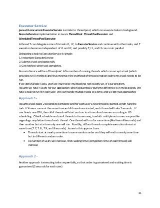 31
Executor Service
java.util.concurrent.ExecutorService is similar to thread pool, which can execute tasks in background.
ExecuterService implementation in Java is ThreadPool: ThreadPoolExecutor and
ScheduledThreadPoolExecutor.
A thread T can delegate some of its tasks t1, t2; to ExecuterService and continue with other tasks, and T
execution becomes independent of t1 and t2, and possibly T, t1, and t2 can run in parallel.
Delegating a task to ExecutorService is simple:
1. Instantiate ExecutorService
2. Submit a task and optionally
3. Get notified when task completes.
ExecutorService will be a Threadpool: A fix number of running threads which can accept a task (which
provides run () method) and thus minimize the overhead of thread creation each time a task needs to be
run.
If we got Multiple Tasks, yeah we have to be multitasking, not exactly we, it’s our program.
Assume we have 4 users for our application which sequentially but time difference is in milliseconds. We
have a task to run for each user. We can handle multiple tasks at a time, and we got two approaches
Approach 1-
Assume a task takes 2 seconds to complete and for each user a new thread is started, which runs the
task. If 4 users come at the same time and 4 threads are started, each thread will take 2 seconds. If
machine is one CPU, then all 4 threads will start and run in a time sliced manner according to OS
scheduling. OS will schedule and run 4 threads in its own way, in which multiple outcomes are possible
regarding completion time of each thread. One thread will run for some time (like few milliseconds) and
then another but at a time only one will run. Possibly, all four threads complete execution almost at
same time (7.7, 7.8., 7.9, and 8 seconds). Issues in this approach are:
• Threads start at nearly same time in some random order and they will end in nearly same time
but in different random order.
• As number of users will increase, then waiting time (completion time of each thread) will
increase
Approach 2 -
Another approach is executing tasks sequentially, so that order is guaranteed and waiting time is
guaranteed (2 seconds for each user)
 