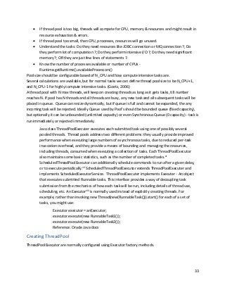 33
• If thread pool is too big, threads will compete for CPU, memory & resources and might result in
resource exhaustion & errors.
• If thread pool too small, then CPU, processes, resources will go unused.
• Understand the tasks: Do they need resources like JDBC connection or MQ connection ?; Do
they perform lot of computation ?; Do they perform intensive I/O ?; Do they need significant
memory ?; OR they are just few lines of statements ?.
• Know the number of processes available or number of CPUs -
Runtime.getRuntime().availableProcessors()
Pool size should be configurable based of N_CPU and how compute intensive tasks are.
Several calculations are available, but for normal tasks we can define thread pool size to be N_CPU+1,
and N_CPU-1 for highly compute intensive tasks. (Goetz, 2006)
A thread pool with N max threads, will keep on creating threads as long as it gets tasks, till number
reaches N. If pool has N threads and all threads are busy, any new task and all subsequent tasks will be
placed in queue. Queue can resize dynamically, but if queue is full and cannot be expanded, the any
incoming task will be rejected. Ideally Queue used by Pool's should be bounded queue (fixed capacity),
but optionally it can be unbounded (unlimited capacity) or even Synchronous Queue (0 capacity) - task is
run immediately or rejected immediately.
Java class ThreadPoolExecuter executes each submitted task using one of possibly several
pooled threads. Thread pools address two different problems: they usually provide improved
performance when executing large numbers of asynchronous tasks, due to reduced per-task
invocation overhead, and they provide a means of bounding and managing the resources,
including threads, consumed when executing a collection of tasks. Each ThreadPoolExecutor
also maintains some basic statistics, such as the number of completed tasks.vi
ScheduledThreadPoolExecutor can additionally schedule commands to run after a given delay,
or to execute periodically.vii
ScheduledThreadPoolExecutor extends ThreadPoolExecuter and
implements ScheduledExecutorService. ThreadPoolExecuter implements Executer - An object
that executes submitted Runnable tasks. This interface provides a way of decoupling task
submission from the mechanics of how each task will be run, including details of thread use,
scheduling, etc. An Executorviii
is normally used instead of explicitly creating threads. For
example, rather than invoking new Thread(new(RunnableTask())).start() for each of a set of
tasks, you might use:
Executor executor = anExecutor;
executor.execute(new RunnableTask1());
executor.execute(new RunnableTask2());
Reference: Oracle Java docs
Creating ThreadPool
ThreadPoolExecutor are normally configured using Executor factory methods.
 