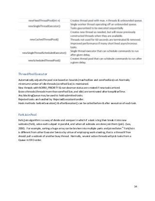 34
ThreadPoolExecutor
Automatically adjusts the pool size based on bounds (maxPoolSize and corePoolSize) set. Normally
minimum number of idle threads (corePoolSize) is maintained.
New threads with NORM_PRIORITY & non deamon status are created if new tasks arrived.
Excess threads (threads more than corePoolSize, and idle) are terminated after keepAliveTime.
Any blockingQueue may be used to hold submitted tasks.
Rejected tasks are handled by RejectedExecutionHandler.
Hook methods: beforeExecution() & afterExecution() can be called before & after execution of each task.
ForkJoinPool
Fork/join algorithm is a way of divide and conquer in which if a task is big then break it into new
subtasks (fork), solve each subpart in parallel, and when all subtasks are done join them (join). (Lea,
2000). For example, sorting a huge array can be broken into multiple parts and joined later.ix
Fork/Join
is different from other Executer Service by virtue of employing work-stealing, that is a thread if free
should pull a subtask of another busy thread. Normally, several active threads will pick tasks from a
Queue in FIFO order.
 