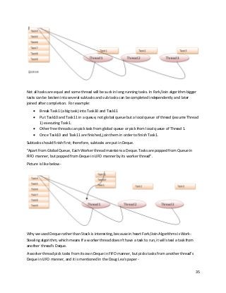 35
Not all tasks are equal and some thread will be suck in long running tasks. In Fork/Join algorithm bigger
tasks can be broken into several subtasks and sub tasks can be completed independently and later
joined after completion. For example:
• Break Task1 (a big task) into Task10 and Task11
• Put Task10 and Task11 in a queue, not global queue but a local queue of thread (assume Thread
1) executing Task1.
• Other free threads can pick task from global queue or pick from local queue of Thread 1.
• Once Task10 and Task11 are finished, join them in order to finish Task1.
Subtasks should finish first; therefore, subtasks are put in Deque.
"Apart from Global Queue, Each Worker thread maintains a Deque. Tasks are popped from Queue in
FIFO manner, but popped from Deque in LIFO manner by its worker thread".
Picture is like below -
Why we used Deque rather than Stack is interesting, because in heart Fork/Join Algorithms is Work-
Stealing algorithm, which means If a worker thread doesn't have a task to run, it will steal a task from
another thread's Deque.
A worker thread pick tasks from its own Deque in FIFO manner, but picks tasks from another thread's
Deque in LIFO manner, and it is mentioned in the Doug Lea's paper -
 