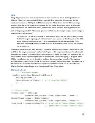 37
JMX
Using JMX, any resource is instrumented by one or more Java objects known as Managed Beans or
MBeans. Mbeans are registered with MBean server (which is managed by JMX agents). Remote
applications connect to JMX Agent via JMX connectors. Use JMX to detect memory & thread usage,
generate heap dump. JMX is used for monitoring, like monitoring properties changes, which means
monitor properties file. Monitor for events, performance, errors, statistics, memory, properties,etc.
JMX can be packaged in EAR. MBeans can generate notifications, for example to signal a state change, a
detected event, or a problem.
JSR 262 defines - "It will provide a way to use the server part of the JMX Remote API to create a
Web Services agent exposing JMX instrumentation, and a way to use the client part of the API to
access the instrumentation remotely from a Java application. It will also specify the WSDL
definitions used so that the instrumentation will be available from clients that are not based on
the Java platform"
An MXBean (@MXBean used over interface) is a new type of MBean that provides a simple way to code
an MBean that only references a pre-defined set of types. In this way, one can be sure that MBean will
be usable by any client, including remote clients, without any requirement that the client have access to
model-specific classes representing the types of your MBeans. The exact mapping rules appear in the
MXBean specification, but to oversimplify we could say that complex type beans like MemoryUsage
(example given in JavaDocs) get mapped to the standard type CompositeDataSupport. Below example is
taken from Java docs and explains the code for MBeans and MXBeans both and also the difference.
MemoryPool is a managed object which has complex MemoryUsage object.
Standard MBean
 