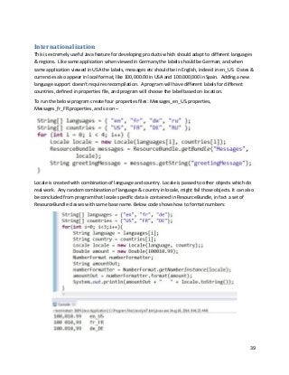 39
Internationalization
This is extremely useful Java feature for developing products which should adapt to different languages
& regions. Like same application when viewed in Germany the labels should be German; and when
same application viewed in USA the labels, messages etc should be in English, indeed in en_US. Dates &
currencies also appear in local format, like 100,000.00 in USA and 100.000,000 in Spain. Adding a new
language support doesn't requires recompilation. A program will have different labels for different
countries, defined in properties file, and program will choose the label based on location.
To run the below program create four properties files: Messages_en_US.properties,
Messages_fr_FR.properties, and so on –
Locale is created with combination of language and country. Locale is passed to other objects which do
real work. Any random combination of language & country in locale, might fail those objects. It can also
be concluded from program that locale specific data is contained in ResourceBundle, in fact a set of
ResourceBundle classes with same base name. Below code shows how to format numbers:
 