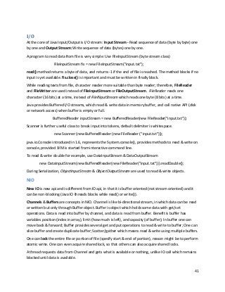 41
I/O
At the core of Java Input/Output is I/O stream: Input Stream - Read sequence of data (byte by byte) one
by one and Output Stream: Write sequence of data (bytes) one by one.
A program to read data from file is very simple: Use FileInputStream (byte stream class)
FileInputStream fis = new FileInputStream("input.txt");
read() method returns a byte of data, and returns -1 if the end of file is reached. The method blocks if no
input is yet available. fis.close() is important and must be written in finally block.
While reading texts from file, character reader more suitable than byte reader; therefore, FileReader
and FileWriter are used instead of FileInputStream or FileOutputStream. FileReader reads one
character (16 bits) at a time, instead of FileINputStream which reads one byte (8 bits) at a time.
Java provides Buffered I/O streams, which read & write data in memory buffer, and call native API (disk
or network access) when buffer is empty or full.
BufferedReader inputStream = new BufferedReader(new FileReader("input.txt"));
Scanner is further useful class to break input into tokens, default delimiter is whitespace.
new Scanner (new BufferedReader (new FileReader ("input.txt")));
java.io.Console introduced in 1.6, represents the System.console(), provides methods to read & write on
console, provided JVM is started from interactive command line.
To read & write double for example, use DataInputStream & DataOutputStream
new DataInputStream(new BufferedReader(new FileReader("input.txt"))).readDouble();
During Serialization, ObjectInputStream & ObjectOutputStream are used to read & write objects.
NIO
New IO is new api and is different from IO api, in that it is buffer oriented (not stream oriented) and it
can be non-blocking (Java IO threads blocks while read() or write()).
Channels & Buffers are concepts in NIO. Channel is like bi-directional stream, in which data can be read
or written but only through Buffer object. Buffer is object which holds some data with get/set
operations. Data is read into buffer by channel, and data is read from buffer. Benefit is buffer has
variables position (index in array), limit (how much is left), and capacity (of buffer); In buffer one can
move back & forward; Buffer provides several get and put operations to read & write to buffer; One can
slice buffer and create duplicate buffer; Scatter/gather which means read & write using multiple buffers.
One can lock the entire file or portion of file (specify start & end of portion), reason might be to perform
atomic write. One can even acquire shared lock, so that others can also acquire shared locks.
A thread requests data from Channel and gets what is available or nothing, unlike IO call which remains
blocked until data is available.
 