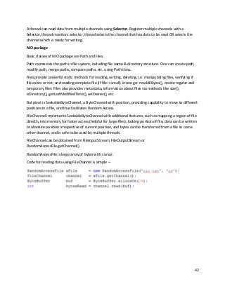 42
A thread can read data from multiple channels using Selector. Register multiple channels with a
Selector, thread monitors selector, thread selects the channel that has data to be read OR selects the
channel which is ready for writing.
NIO package
Basic classes of NIO package are Path and Files.
Path represents the path in file system, including file name & directory structure. One can create path,
modify path, merge paths, compare paths, etc. using Path class.
Files provide powerful static methods for reading, writing, deleting, i.e. manipulating files, verifying: if
file exists or not, and reading complete file (if file is small) in one go: readAllBytes(), create regular and
temporary files. Files also provides metatdata, information about files via methods like size(),
isDirectory(), getLastModifiedTime(), setOwner(), etc.
But pivot is SeekableByteChannel, a ByteChannel with position, providing capability to move to different
positions in a file, and thus facililates Random Access.
FileChannel implements SeekableByteChannel with additional features, such as mapping a region of file
directly into memory for faster access (helpful for large files), locking portion of file, data can be written
to absolute position irrespective of current position, and bytes can be transferred from a file to come
other channel, and is safe to be used by multiple threads.
FileChannel can be obtained from FileInputStream, FileOutputStream or
RandomAccessFile.getChannel().
RandomAccessFile is large array of bytes with cursor.
Code for reading data using FileChannel is simple –
 