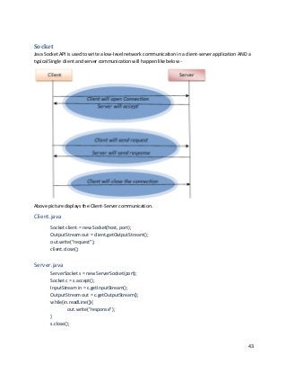 43
Socket
Java Socket API is used to write a low-level network communication in a client-server application AND a
typical Single client and server communication will happen like below -
Above picture displays the Client-Server communication.
Client.java
Socket client = new Socket(host, port);
OutputStream out = client.getOutputStream();
out.write(“request”);
client.close();
Server.java
ServerSocket s = new ServerSocket(port);
Socket c = s.accept();
InputStream in = c.getInputStream();
OutputStream out = c.getOutputStream();
while(in.readLine()){
out.write(“response”);
}
s.close();
 