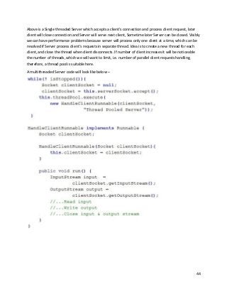 44
Above is a Single threaded Server which accepts a client’s connection and process client request, later
client will close connection and Server will serve next client, Sometime later Server can be closed. Visibly
we can have performance problems because server will process only one client at a time, which can be
resolved if Server process client’s requests in separate thread. Idea is to create a new thread for each
client, and close the thread when client disconnects. If number of client increases it will be noticeable
the number of threads, which we will want to limit, i.e. number of parallel client requests handling,
therefore, a thread pool is suitable here.
A multithreaded Server code will look like below –
 