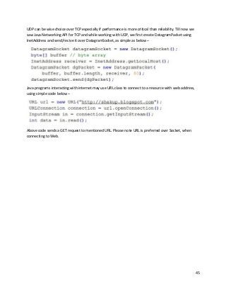 45
UDP can be wise choice over TCP especially if performance is more critical than reliability. Till now we
saw Java Networking API for TCP and while working with UDP, we first create DatagramPacket using
InetAddress and send/recive it over DatagramSocket, as simple as below –
Java programs interacting with internet may use URL class to connect to a resource with web address,
using simple code below –
Above code sends a GET request to mentioned URL. Please note URL is preferred over Socket, when
connecting to Web.
 