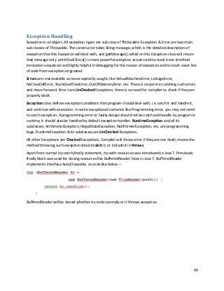 46
Exception Handling
Exception is an object. All exception types are sub class of Throwable: Exception & Error are two main
sub classes of Throwable. The constructor takes String message, which is the detailed description of
exception that this Exception will deal with, and getMessage() called on this Exception class will return
that message only. printStackTrace() is more powerful and gives actual runtime stack trace (method
invocation sequence) and highly helpful in debugging for the reason of exception and to reach exact line
of code from exception originated.
Errors are irrecoverable so never explicitly caught, like VirtualMachineError, LinkageError,
NoClassDefError, StackOverflowError, OutOfMemoryError, etc. There is no point in catching such errors
and move forward. Errors are UnChecked Exceptions, there is no need for compiler to check if they are
properly dealt.
Exception class defines exception conditions that program should deal with, i.e. catch it and handle it,
and continue with execution. In some exceptional scenarios like Programming error, you may not need
to catch exception. A programming error or faulty design should not be catch and handle by program in
runtime, it should also be handled by default exception handler. RuntimeException and all its
subclasses: ArithmeticException, IllegalStateException, NullPointerException, etc. are programming
bugs. RuntimeException & its subclasses are UnChecked Exceptions.
All other Exceptions are Checked Exceptions. Compiler will throw error if they are not dealt; means the
method throwing such exception should catch it, or include it in throws.
Apart from normal try-catch-finally statement, try-with-resources was introduced in Java 7. Previously
finally block was used for closing resources like BufferedReader. Now in Java 7, BufferedReader
implements interface AutoCloseable, so code like below –
BufferedReader will be closed whether try ends normally or it throws exception.
 