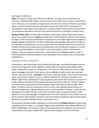 47
Garbage Collection
Object is an instance of class and is referred by a reference. An object can have more than one
reference, is called reachable. Objects consume memory and stored in heap. An object in heap, which
has no reference, is non-reachable. Garbage Collector will reclaim the memory of those non-reachable
objects, and thus thereby continuously freeing the memory. But it still remains the programmer’s
responsibility to make object non-reachable if it is no longer needed. Runtime stack of thread contains
the activation records (method calls) and they contain the reference to the object’s storage in heap.
Garbage Collector (GC) will call the object’s finalize() method always, before actually destroying the
object. Any exception thrown in finalizer will be ignored. Inside the finalize() method, we can resurrect
the object, however finalize() method will be only called once, thus if object again becomes eligible for
garbage collection, finalize() won’t be called. Indeed object will be garbage collected even though it is
non-reachable is not guaranteed, since it is not guaranteed that Garbage collector will run, and call of
finalize() method is also not guaranteed. Java provides gc() and runFinalization() operations to run GC
and to run pending finalization, even though it’s not recommended to call these methods from
programs. There is no guarantee about order in which objects will be garbage collector, or order in
which finalize() will be called, and lastly it is also not guaranteed that continuous GC runs will prevent
OutOfMemory.
Garbage Collection Algorithm
An algorithm to clean the garbage involves identifying the garbage, removing the garbage and do not
leave memory fragmented. Several algorithms include reference counting, tracing collector, Mark-
sweep, copying, Mark-compact, or combination of more than one. Many studies say as many as 98%
objects die young, shortly after their creation, some are old objects which survive many wall-clock
seconds, and some never die - permanent. We should run garbage collectors more frequently for young
objects compared to old objects; we can use different algorithm for collecting young objects and
different algorithm for collecting old; if any young object passes several clock cycles we can assume it to
be old; and these assumptions lead to Popular technique Generational Collection: memory is divided
into several regions (Young, Old, and Perm); separate regions hold objects of different ages. When
object is created it is put into Young region, and if it survives several garbage collection cycles, it is
moved to Old generation. Garbage Collection cycles run less frequently in Old space. In reality lot more
complexities are involved: like how much memory should be kept for young, old, and perm; which
algorithm to use to collect garbage in each generation; if we want collectors to run in parallel; If we can
afford a stop-the-world collection and pauses; and more. All these complexities lead to several options
which we can provide to Garbage Collector, and possibly tune it.
Among all those Garbage collection algorithms, we will only discuss Garbage First (G1). Complete heap
is divided into fix size regions, i.e. one large contiguous space divided into many (target 2048) fix sized
(1MB to 32MB) regions. Some regions belong to Young generation & some belong to old, that means it
is generational, but young or old generation regions are not contiguous, and size of individual
 