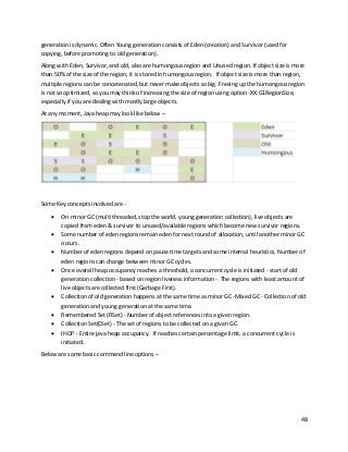 48
generation is dynamic. Often Young generation consists of Eden (creation) and Survivor (used for
copying, before promoting to old generation).
Along with Eden, Survivor, and old, also are humongous region and Unused region. If object size is more
than 50% of the size of the region, it is stored in humongous region. If object size is more than region,
multiple regions can be concatenated, but never make objects so big. Freeing up the humongous region
is not so optimized, so you may think of increasing the size of region using option -XX:G1RegionSize,
especially if you are dealing with mostly large objects.
At any moment, Java heap may look like below –
Some Key concepts involved are -
• On minor GC (multi threaded, stop the world, young generation collection), live objects are
copied from eden & survivor to unused/available regions which become new survivor regions.
• Some number of eden regions remain eden for next round of allocation, until another minor GC
occurs.
• Number of eden regions depend on pause time targets and some internal heuristics. Number of
eden regions can change between minor GC cycles.
• Once overall heap occupancy reaches a threshold, a concurrent cycle is initiated - start of old
generation collection - based on region liveness information - The regions with least amount of
live objects are collected first (Garbage First).
• Collection of old generation happens at the same time as minor GC -Mixed GC - Collection of old
generation and young generation at the same time.
• Remembered Set (RSet) - Number of object references into a given region.
• Collection Set(CSet) - The set of regions to be collected on a given GC.
• IHOP - Entire java heap occupancy. If reaches certain percentage limit, a concurrent cycle is
initiated.
Below are some basic command line options –
 