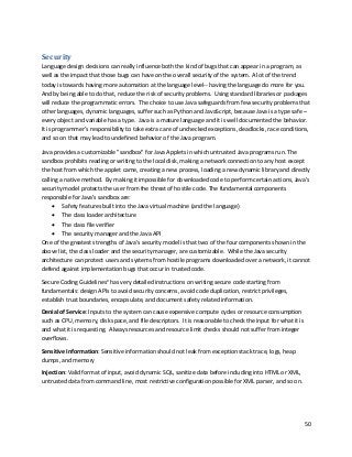 50
Security
Language design decisions can really influence both the kind of bugs that can appear in a program, as
well as the impact that those bugs can have on the overall security of the system. A lot of the trend
today is towards having more automation at the language level-- having the language do more for you.
And by being able to do that, reduce the risk of security problems. Using standard libraries or packages
will reduce the programmatic errors. The choice to use Java safeguards from few security problems that
other languages, dynamic languages, suffer such as Python and JavaScript, because Java is a type safe –
every object and variable has a type. Java is a mature language and it is well documented the behavior.
It is programmer’s responsibility to take extra care of unchecked exceptions, deadlocks, race conditions,
and so on that may lead to undefined behavior of the Java program.
Java provides a customizable "sandbox" for Java Applets in which untrusted Java programs run. The
sandbox prohibits reading or writing to the local disk, making a network connection to any host except
the host from which the applet came, creating a new process, loading a new dynamic library and directly
calling a native method. By making it impossible for downloaded code to perform certain actions, Java's
security model protects the user from the threat of hostile code. The fundamental components
responsible for Java's sandbox are:
• Safety features built into the Java virtual machine (and the language)
• The class loader architecture
• The class file verifier
• The security manager and the Java API
One of the greatest strengths of Java's security model is that two of the four components shown in the
above list, the class loader and the security manager, are customizable. While the Java security
architecture can protect users and systems from hostile programs downloaded over a network, it cannot
defend against implementation bugs that occur in trusted code.
Secure Coding Guidelinesx
has very detailed instructions on writing secure code starting from
fundamentals: design APIs to avoid security concerns, avoid code duplication, restrict privileges,
establish trust boundaries, encapsulate, and document safety related information.
Denial of Service: Inputs to the system can cause expensive compute cycles or resource consumption
such as CPU, memory, disk space, and file descriptors. It is reasonable to check the input for what it is
and what it is requesting. Always resources and resource limit checks should not suffer from integer
overflows.
Sensitive Information: Sensitive information should not leak from exception stack trace, logs, heap
dumps, and memory
Injection: Valid format of input, avoid dynamic SQL, sanitize data before including into HTML or XML,
untrusted data from command line, most restrictive configuration possible for XML parser, and so on.
 