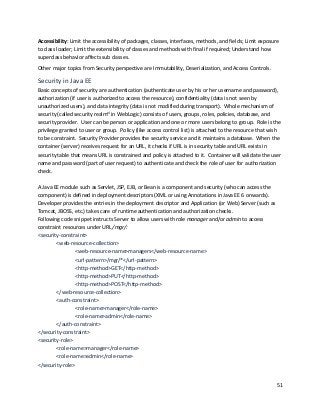 51
Accessibility: Limit the accessibility of packages, classes, interfaces, methods, and fields; Limit exposure
to class loader; Limit the extensibility of classes and methods with final if required; Understand how
superclass behavior affects sub classes.
Other major topics from Security perspective are Immutability, Deserialization, and Access Controls.
Security in Java EE
Basic concepts of security are authentication (authenticate user by his or her username and password),
authorization (if user is authorized to access the resource), confidentiality (data is not seen by
unauthorized users), and data integrity (data is not modified during transport). Whole mechanism of
security (called security realmxi
in WebLogic) consists of users, groups, roles, policies, database, and
security provider. User can be person or application and one or more users belong to group. Role is the
privilege granted to user or group. Policy (like access control list) is attached to the resource that wish
to be constraint. Security Provider provides the security service and it maintains a database. When the
container (server) receives request for an URL, it checks if URL is in security table and URL exists in
security table that means URL is constrained and policy is attached to it. Container will validate the user
name and password (part of user request) to authenticate and check the role of user for authorization
check.
A Java EE module such as Servlet, JSP, EJB, or Bean is a component and security (who can access the
component) is defined in deployment descriptors (XML or using Annotations in Java EE 6 onwards).
Developer provides the entries in the deployment descriptor and Application (or Web) Server (such as
Tomcat, JBOSS, etc.) takes care of runtime authentication and authorization checks.
Following code snippet instructs Server to allow users with role manager and/or admin to access
constraint resources under URL /mgr/:
<security-constraint>
<web-resource-collection>
<web-resource-name>managers</web-resource-name>
<url-pattern>/mgr/*</url-pattern>
<http-method>GET</http-method>
<http-method>PUT</http-method>
<http-method>POST</http-method>
</web-resource-collection>
<auth-constraint>
<role-name>manager</role-name>
<role-name>admin</role-name>
</auth-constraint>
</security-constraint>
<security-role>
<role-name>manager</role-name>
<role-name>admin</role-name>
</security-role>
 