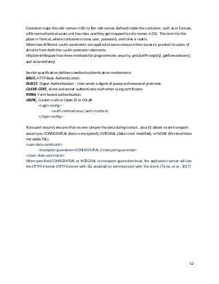 52
Container maps the role names in DD to the role names defined inside the container, such as in Tomcat,
a file named tomcat-users.xml has roles and they get mapped to role names in DD. The term for the
place in Tomcat, where containers stores user, password, and roles is realm.
When two different <auth-constraint> are applied to same resource then access is granted to union of
all roles from both the <auth-contraint> elements.
HttpServletRequest has three methods for programmatic security: getUserPrincipal(), getRemoteUser(),
and isUserInRole().
Servlet specification defines standard authentication mechanisms:
BASIC, HTTP Basic Authentication
DIGEST, Digest Authentication - User sends a digest of password instead of plain text.
CLIENT-CERT, client and server authenticate each other using certificates
FORM, Form based authentication
JASPIC, Custom such as Open ID or OAuth
<login-config>
<auth-method>xxx</auth-method>
</login-config>
Transport security ensures that no one tamper the data during transit. Java EE allows to set transport
security as CONFIDENTIAL (data is encrypted), INTEGRAL (data is not modified), or NONE (this level does
not apply SSL).
<user-data-constraint>
<transport-guarantee>CONFIDENTIAL</transport-guarantee>
</user-data-constraint>
When specified CONFIDENTIAL or INTEGRAL as transport guarantee level, the application server will use
the HTTPS listener (HTTP listener with SSL enabled) to communicate with the client. (Tijms, et al., 2017)
 