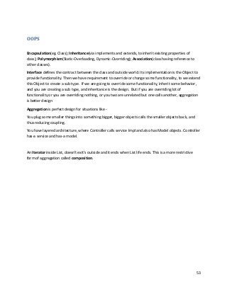 53
OOPS
Encapsulation(eg. Class); Inheritance(via implements and extends, to inherit existing properties of
class); Polymorphism(Static-Overloading, Dynamic-Overriding); Association(class having reference to
other classes).
Interface defines the contract between the class and outside world. Its implementation is the Object to
provide functionality. Then we have requirement to override or change some functionality, to we extend
this Object to create a sub type. If we are going to override some functionality, inherit some behavior,
and you are creating a sub type, and inheritance is the design. But if you are overriding lot of
functionality or you are overriding nothing, or you two are unrelated but one calls another, aggregation
is better design
Aggregation is perfect design for situations like -
You plug some smaller things into something bigger, bigger objects calls the smaller objects back, and
thus reducing coupling.
You have layered architecture, where Controller calls service Impl and also has Model objects. Controller
has-a service and has-a model.
An Iterator inside List, doesn't exit’s outside and it ends when List life ends. This is a more restrictive
form of aggregation called composition.
 