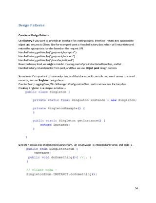 54
Design Patterns
Creational Design Patterns
Use Factory if you want to provide an interface for creating object. Interface instantiates appropriate
object and returns to Client. Like for example I want a HandlerFactory class which will instantiate and
return the appropriate handler based on the request URI.
HandlerFactory.getHandler("/payment/transport")
HandlerFactory.getHandler("/payment/telecom")
HandlerFactory.getHandler("/transfer/national")
Based on heavy load, we might consider creating pool of pre-instantiated handlers, and let
HandlerFactory return handler from pool, and thus we use Object pool design pattern.
Sometimes it’s important to have only class, and that class should control concurrent access to shared
resource, we use Singleton design here.
CounterBean, LoggingClass, WorkManager, ConfigurationClass, and in some cases Factory class.
Creating Singleton is as simple as below –
Singleton can also be implemented using enum. An enum value is initialized only once, and code is –
 