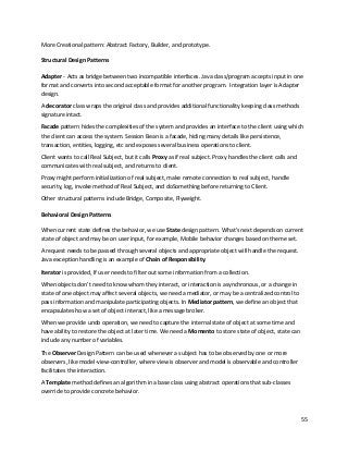 55
More Creational pattern: Abstract Factory, Builder, and prototype.
Structural Design Patterns
Adapter - Acts as bridge between two incompatible interfaces. Java class/program accepts input in one
format and converts into second acceptable format for another program. Integration layer is Adapter
design.
A decorator class wraps the original class and provides additional functionality keeping class methods
signature intact.
Facade pattern hides the complexities of the system and provides an interface to the client using which
the client can access the system. Session Bean is a facade, hiding many details like persistence,
transaction, entities, logging, etc and exposes several business operations to client.
Client wants to call Real Subject, but it calls Proxy as if real subject. Proxy handles the client calls and
communicates with real subject, and returns to client.
Proxy might perform initialization of real subject, make remote connection to real subject, handle
security, log, invoke method of Real Subject, and doSomething before returning to Client.
Other structural patterns include Bridge, Composite, Flyweight.
Behavioral Design Patterns
When current state defines the behavior, we use State design pattern. What's next depends on current
state of object and may be on user input, for example, Mobile behavior changes based on theme set.
A request needs to be passed through several objects and appropriate object will handle the request.
Java exception handling is an example of Chain of Responsibility.
Iterator is provided, If user needs to filter out some information from a collection.
When objects don't need to know whom they interact, or interaction is asynchronous, or a change in
state of one object may affect several objects, we need a mediator, or may be a centralized control to
pass information and manipulate participating objects. In Mediator pattern, we define an object that
encapsulates how a set of object interact, like a message broker.
When we provide undo operation, we need to capture the internal state of object at some time and
have ability to restore the object at later time. We need a Momento to store state of object, state can
include any number of variables.
The Observer Design Pattern can be used whenever a subject has to be observed by one or more
observers, like model-view-controller, where view is observer and model is observable and controller
facilitates the interaction.
A Template method defines an algorithm in a base class using abstract operations that sub-classes
override to provide concrete behavior.
 