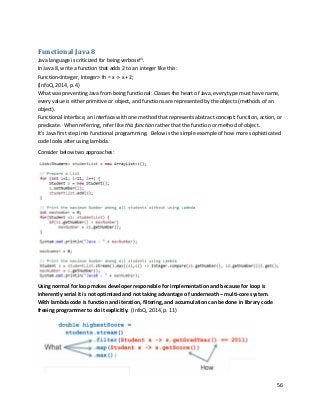 56
Functional Java 8
Java language is criticized for being verbosexii
.
In Java 8, write a function that adds 2 to an integer like this:
Function<Integer, Integer> fn = x -> x + 2;
(InfoQ, 2014, p. 4)
What was preventing Java from being functional: Classes the heart of Java, every type must have name,
every value is either primitive or object, and functions are represented by the objects (methods of an
object).
Functional interface, an interface with one method that represents abstract concept: function, action, or
predicate. When referring, refer like this function rather that the function or method of object.
It’s Java first step into functional programming. Below is the simple example of how more sophisticated
code looks after using lambda.
Consider below two approaches:
Using normal for loop makes developer responsible for implementation and because for loop is
inherently serial it is not optimized and not taking advantage of underneath – multi-core system.
With lambda code is function and iteration, filtering, and accumulation can be done in library code
freeing programmer to do it explicitly. (InfoQ, 2014, p. 11)
 