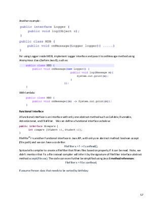 57
Another example -
For using Logger inside MDB, implement Logger interface and pass it to onMessage method using
Anonymous class (before Java 8), such as:
With lambda:
Functional Interface
A functional interface is an interface with only one abstract method such as Callable, Runnable,
ActionListener, and FileFilter. We can define a functional interface as below:
public interface ICompare {
int compare (Student s1, Student s2);
}
FileFiltexiii
r is another Functional interface in Java API, with only one abstract method: boolean accept
(File path) and we can have a code like:
FileFilter x = f -> f.canRead();
Syntax tells compiler to create a FileFilter that filters files based on property if it can be read. Note, we
didn’t mention that f is a file instead compiler will infer it by the signature of FileFilter interface abstract
method accept(File xxx). The code can even further be simplified using Java 8 method references:
FileFilter x = File::canRead;
If assume Person class that needs to be sorted by birthday:
 