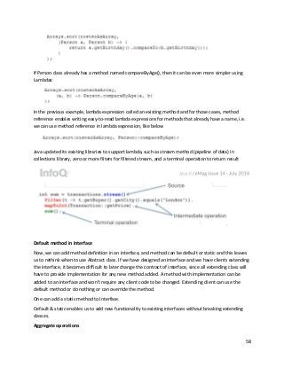 58
If Person class already has a method named compareByAge(), then it can be even more simpler using
Lambdas:
In the previous example, lambda expression called an existing method and for those cases, method
reference enables writing easy-to-read lambda expressions for methods that already have a name, i.e.
we can use method reference in lambda expression, like below
Java updated its existing libraries to support lambda, such as stream method (pipeline of data) in
collections library, zero or more filters for filtered stream, and a terminal operation to return result
Default method in Interface
Now, we can add method definition in an interface, and method can be default or static and this leaves
us to rethink when to use Abstract class. If we have designed an interface and we have clients extending
the interface, it becomes difficult to later change the contract of interface, since all extending class will
have to provide implementation for any new method added. A method with implementation can be
added to an interface and won’t require any client code to be changed. Extending client can use the
default method or do nothing or can override the method.
One can add a static method to Interface.
Default & static enables us to add new functionality to existing interfaces without breaking extending
classes.
Aggregate operations
 