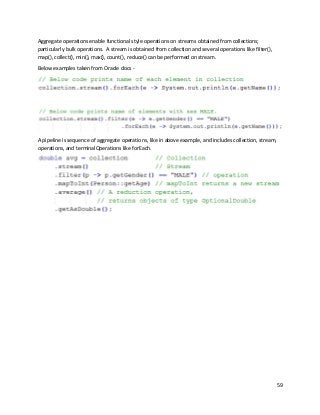 59
Aggregate operations enable functional style operations on streams obtained from collections;
particularly bulk operations. A stream is obtained from collection and several operations like filter(),
map(), collect(), min(), max(), count(), reduce() can be performed on stream.
Below examples taken from Oracle docs -
A pipeline is sequence of aggregate operations, like in above example, and includes collection, stream,
operations, and terminalOperations like forEach.
 