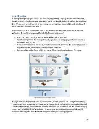 60
Java EE notion
Java programming language is Java SE, the core java programming language that includes data types,
threading, security, database access, networking, and so on. Java EE platform is built on the top of Java
SE as API and runtime environment for developing and running large scale, multi-tiered, scalable, and
secure enterprise network application.xiv
Java EE API’s are built as a framework. Java EE is a platform to build a multi-tiered and distributed
application. The platform provides API’s to build all tiers of applicationxv
:
• Client tier components that run on client machine such as web page
• Web tier components that manage the web pages, flows of web pages, and handle request &
response from client tier
• Business tier component run on server and behind firewall. They have the business logic such as
logic to transfer fund, retrieving customer details, and so on
• Enterprise Information System (EIS) running on EIS server such as database or file system
At a high level, few major components of Java EE are JSF, Servlet, EJB, and JMS. Though in recent days
interviews and requirements are less concerned with understanding of these technologies but it is good
fundamental knowledge for an architect. As many similarities can be found in JMS and latest messaging
systems such as Rabbit MQ, Kafka, and so on. It is not recommended to go in details of JSF and EJB
when they have very little market instead focus more on AngularJS and Spring Boot.
 