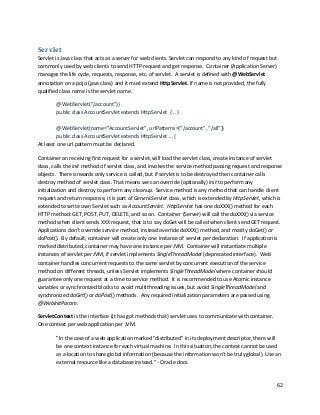 62
Servlet
Servlet is Java class that acts as a server for web clients. Servlet can respond to any kind of request but
commonly used by web clients to send HTTP request and get response. Container (Application Server)
manages the life cycle, requests, response, etc. of servlet. A servlet is defined with @WebServlet
annotation on a pojo (java class) and it must extend HttpServlet. If name is not provided, the fully
qualified class name is the servlet name.
@WebServlet("/account")}
public class AccountServlet extends HttpServlet { .. }
@WebServlet(name="AccountServlet", urlPatterns={"/account", "/all"})
public class AccountServlet extends HttpServlet ... {
At least one url pattern must be declared.
Container on receiving first request for a servlet, will load the servlet class, create instance of servlet
class, calls the init method of servlet class, and invokes the service method passing request and response
objects. There onwards only service is called, but if servlet is to be destroyed then container calls
destroy method of servlet class. That means we can override (optionally) init to perform any
initialization and destroy to perform any cleanup. Service method is any method that can handle client
request and return response, it is part of GenericServlet class, which is extended by HttpServlet, which is
extended to write own Servlet such as AccountServlet. HttpServlet has one doXXX() method for each
HTTP method: GET, POST, PUT, DELETE, and so on. Container (Server) will call the doXXX() via service
method when client sends XXX request, that is to say doGet will be called when client send GET request.
Applications don’t override service method, instead override doXXX() method, and mostly doGet() or
doPost(). By default, container will create only one instance of servlet per declaration. If application is
marked distributed, container may have one instance per JVM. Container will instantiate multiple
instances of servlet per JVM, if servlet implements SingleThreadModel (deprecated interface). Web
container handles concurrent requests to the same servlet by concurrent execution of the service
method on different threads, unless Servlet implements SingleThreadModel where container should
guarantee only one request at a time to service method. It is recommended to use Atomic instance
variables or synchronized blocks to avoid multithreading issues, but avoid SingleThreadModel and
synchronized doGet() or doPost() methods. Any required initialization parameters are passed using
@WebInitParam.
ServletContext is the interface (it has got methods that) servlet uses to communicate with container.
One context per web application per JVM.
"In the case of a web application marked "distributed" in its deployment descriptor, there will
be one context instance for each virtual machine. In this situation, the context cannot be used
as a location to share global information (because the information won't be truly global). Use an
external resource like a database instead." - Oracle docs.
 