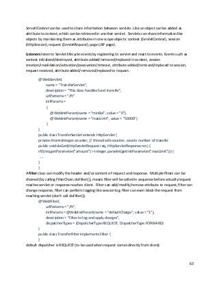 63
ServeltContext can be used to share information between servlets. Like an object can be added as
attribute to context, which can be retrieved in another servlet. Servlets can share information like
objects by maintaining them as attributes in one scope objects: context (ServletContext), session
(HttpSession), request (ServletRequest), page (JSP page).
Listeners listen to Servlet lifecycle events by registering to servlet and react to events. Events such as
context initialized/destroyed, attribute added/removed/replaced in context, session
creation/invalidation/activation/passivation/timeout, attribute added/removed/replaced to session,
request received, attribute added/removed/replaced to request.
@WebServlet(
name = "TransferServlet",
description = "This class handles fund transfer",
urlPatterns = "/ft"
initParams =
{
@WebInitParam(name = "minBal", value = "0"),
@WebInitParam(name = "maxLimit", value = "50000")
}
)
public class TransferServlet extends HttpServlet {
private AtomicInteger counter; // thread safe counter, counts number of transfer
public void doGet(HttpServletRequest req, HttpServletResponse res) {
if(!(req.getParameter("amount") > Integer.parseInt(getInitParameter("maxLimit"))) {
....
}
}
A filter class can modify the header and/or content of request and response. Multiple filters can be
chained (by calling FilterChain.doFilter()), means filter will be called in sequence before actually request
reaches servlet or response reaches client. Filter can add/modify/remove attribute to request, filter can
change response, filter can perform logging like session log, filter can even block the request from
reaching servlet (don’t call doFilter()).
@WebFilter(
urlPatterns = "/ft",
initParams = @WebInitParam(name = "defaultCharge", value = "1"),
description = "Filter to log and apply charges",
dispatcherTypes = {DispatcherType.REQUEST, DispatcherType.FORWARD}
)
public class TransferFilter implements Filter {
}
default dispatcher is REQUEST (to be used when request comes directly from client)
 