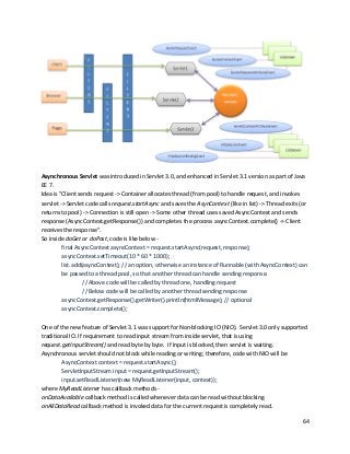 64
Asynchronous Servlet was introduced in Servlet 3.0, and enhanced in Servlet 3.1 version as part of Java
EE 7.
Idea is "Client sends request -> Container allocates thread (from pool) to handle request, and invokes
servlet -> Servlet code calls request.startAsync and saves the AsynContext (like in list) -> Thread exits (or
returns to pool) -> Connection is still open -> Some other thread uses saved AsyncContext and sends
response (AsyncContext.getResponse()) and completes the process asyncContext.complete() -> Client
receives the response".
So inside doGet or doPost, code is like below -
final AsyncContext asyncContext = request.startAsync(request, response);
asyncContext.setTimeout(10 * 60 * 1000);
list.add(asyncContext); // an option, otherwise an instance of Runnable (with AsyncContext) can
be passed to a thread pool, so that another thread can handle sending response.
// Above code will be called by thread one, handling request
// Below code will be called by another thread sending response
asyncContext.getResponse().getWriter().println(htmlMessage); // optional
asyncContext.complete();
One of the new feature of Servlet 3.1 was support for Non-blocking IO (NIO). Servlet 3.0 only supported
traditional IO. If requirement to read input stream from inside servlet, that is using
request.getInputStream() and read byte by byte. If Input is blocked, then servlet is waiting.
Asynchronous servlet should not block while reading or writing; therefore, code with NIO will be
AsyncContext context = request.startAsync();
ServletInputStream input = request.getInputStream();
input.setReadListener(new MyReadListener(input, context));
where MyReadListener has callback methods -
onDataAvailable callback method is called whenever data can be read without blocking
onAllDataRead callback method is invoked data for the current request is completely read.
 