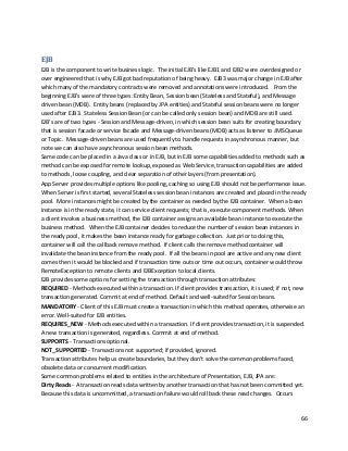 66
EJB
EJB is the component to write business logic. The initial EJB’s like EJB1 and EJB2 were overdesigned or
over engineered that is why EJB got bad reputation of being heavy. EJB3 was major change in EJB after
which many of the mandatory contracts were removed and annotations were introduced. From the
beginning EJB’s were of three types: Entity Bean, Session bean (Stateless and Stateful), and Message
driven bean (MDB). Entity beans (replaced by JPA entities) and Stateful session beans were no longer
used after EJB3. Stateless Session Bean (or can be called only session bean) and MDB are still used.
EJB's are of two types - Session and Message-driven, in which session bean suits for creating boundary
that is session facade or service facade and Message-driven beans (MDB) acts as listener to JMS Queue
or Topic. Message-driven beans are used frequently to handle requests in asynchronous manner, but
note we can also have asynchronous session bean methods.
Same code can be placed in a Java class or in EJB, but in EJB some capabilities added to methods such as
method can be exposed for remote lookup, exposed as Web Service, transaction capabilities are added
to methods, loose coupling, and clear separation of other layers (from presentation).
App Server provides multiple options like pooling, caching so using EJB should not be performance issue.
When Server is first started, several Stateless session bean instances are created and placed in the ready
pool. More instances might be created by the container as needed by the EJB container. When a bean
instance is in the ready state, it can service client requests; that is, execute component methods. When
a client invokes a business method, the EJB container assigns an available bean instance to execute the
business method. When the EJB container decides to reduce the number of session bean instances in
the ready pool, it makes the bean instance ready for garbage collection. Just prior to doing this,
container will call the callback remove method. If client calls the remove method container will
invalidate the bean instance from the ready pool. If all the beans in pool are active and any new client
comes then it would be blocked and if transaction time outs or time out occurs, container would throw
RemoteException to remote clients and EJBException to local clients.
EJB provides some options for setting the transaction through transaction attributes:
REQUIRED - Methods executed within a transaction. If client provides transaction, it is used; if not, new
transaction generated. Commit at end of method. Default and well-suited for Session beans.
MANDATORY - Client of this EJB must create a transaction in which this method operates, otherwise an
error. Well-suited for EJB entities.
REQUIRES_NEW - Methods executed within a transaction. If client provides transaction, it is suspended.
A new transaction is generated, regardless. Commit at end of method.
SUPPORTS - Transactions optional.
NOT_SUPPORTED - Transactions not supported; if provided, ignored.
Transaction attributes help us create boundaries, but they don't solve the common problems faced,
obsolete data or concurrent modification.
Some common problems related to entities in the architecture of Presentation, EJB, JPA are:
Dirty Reads - A transaction reads data written by another transaction that has not been committed yet.
Because this data is uncommitted, a transaction failure would roll back these read changes. Occurs
 