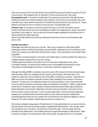 67
when one transaction (T2) reads data that has been modified by previously started transaction (T1), but
not committed. What happens if the T1 rolls back? T1 has incorrect data, thus "dirty read".
Nonrepeatable reads - A transaction rereads data it has previously read and finds that data has been
modified by another committed transaction in the meantime. Occurs when one transaction (T1) reads
same data twice, while another transaction (T2) modifies the data between the two reads by T1. T1 gets
different value between the first and the second read, thus "nonrepeatable read".
Phantom reads - A transaction re-executes a query returning a set of rows that satisfy a search
condition and finds that the set of rows satisfying the condition has changed due to another committed
transaction in the meantime. Occurs when one transaction begins reading data and another insert or
delete data from the table being read.
Above mentioned problems are solved by setting the isolation level, which can be provided by App
server or DB.
Message Driven Beans
A Message Driven Bean can also act as a facade. Client send a message to a JMS Queue, MDB's
onMessage method is invoked and message is passed to MDB. onMessage can be in transaction, and if
it fails, the message can be rolled back and sent back to Queue. Some precautions must be taken while
using MDB -
1. The request, should be properly constructed, and multiple types of request possible (text, object, etc.)
2. MDB should be configured to not lose the message.
3. MDB supports transaction and 2-phase commit so transaction configuration can be done.
4. Exception handling – by default actual exception won’t be propagated automatically to client.
5. Response and acknowledgment to client – by default no automatic response send.
Message Driven Bean(MDB) is a stateless, transaction aware J2EE component for consuming messages
asynchronously. MDB’s are configured to listen a queue, pick messages, and handle them. If an
exception is generated, then by default it won’t be handled, and thrown to container. Optionally, the
MDB can consume the exception and take necessary action especially if the exception is a Business
Exception. A simple rule is all unchecked exceptions (run time exceptions, errors, and environment
errors) are System Exception and checked exception are Application exceptionxvi
. MDB or in general EJB
should catch or handle the system exception instead client should receive EJBException (subclass of
RuntimeException) and container might destroy the bean instance and redirect next requests from
client to another instance from pool. In case of business logic failure, client must receive application
exception such as BookException and CartException (custom exceptions specific to application).
Inside Message Driven Bean we can configure the retry mechanism that should be triggered in case of
exceptions. So, when exception would be generated, there would be retry.
Retry can be configured using property “MaxDeliveryCnt” of ActivationConfig. We can also set the time
interval between each retry, by setting property “endpointFailureRetryInterval”. Any message, which
has reached the max. retry count, is considered as “Poison Message”. Poison message would be
discarded by the JMS provider. But handling of poison message would depend on JMS provider. What
we can do is configure a Exception Queue, where all the poison message would end. For using the
 
