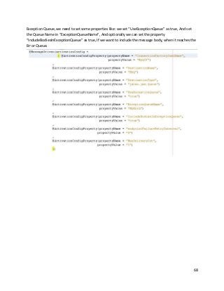 68
Exception Queue, we need to set some properties like: we set “UseExceptionQueue” as true, And set
the Queue Name in “ExceptionQueueName”, And optionally we can set the property
“IncludeBodiesInExceptionQueue” as true, If we want to include the message body, when it reaches the
Error Queue.
 
