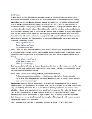 7
Java Class
A java project is modularized using packages such as customer package, account package, and so on.
Java came at the same time when internet was rising, which reflects in the naming pattern of package.
Java package names generally start with com, because companies use reversed internet domain, so if
Internet domain name of a company ECOM is http://customers.ecom.com/, package name will be
com.ecom.customers. Inside package are classes and/or interfaces. Naming convention for classes and
interfaces is like adjectives (Serializable, Cloneable, and Runnable) for interfaces and nouns (Customer,
Employee, User) for classes. Interfaces are contracts and guarantee a behavior. An object is instance of
class. Assume, Product is an interface and multiple type of products (phone, tablet, book, and so on).
Product interface defines the contract (such as payment, which is a method that defines how payment
will be done for product). Any class that wants to represent product should have relevant name and
implement the interface Product.
Phone implements Product
Tablet implements Product
Book implements Product
Phone, Tablet, and Book represent different type of product and each class also provide implementation
of method payment(). Company ECOM might be selling different type of phones: iPhone, Nokia, and so
on and each individual phone will be represented in run time (real time) by an object (instance of class
Phone)
Phone iPhone = new Phone ()
Phone nokia = new Phone ()
Phone lg = new Phone ()
Contracts can also be defined in an Abstract class instead of an Interface. Only reason to create Abstract
class is to share some code between closely related classes, that is, if Product is an abstract class then it
will contain some implemented methods.
A class will have constructor, variables, methods, and control statements.
A class contains constructors that are invoked to create objects from the class blueprint.
Constructor declarations look like method declarations—except that they use the name of the
class and have no return type.iii
Constructors cannot be inherited or overridden; constructors can be overloaded in the same class.
Multiple constructors of same class can form local chain, i.e. one constructor can be called form another
using keyword this(). Use of this should be first statement. Similarly constructor of superclass can be
called from subclass using super(). Use of super should be first statement. This implies this & super both
can’t appear in same constructor. Appropriate parameters should be passes to this() or super().
If constructor in subclass does not have an explicit call to super(), or if constructor at the end of this
chain does not have an explicit call to super(), then compiler will inset super() – with no parameters, to
invoke default constructor of superclass.
Instance Variable, Class variables, local variables, and parameters are four kinds of variables.
 