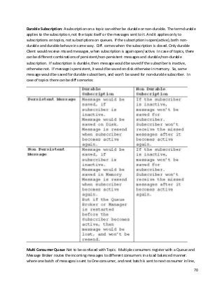 70
Durable Subscription: A subscription on a topic can either be durable or non-durable. The term durable
applies to the subscription, not the topic itself or the messages sent to it. And it applies only to
subscriptions on topics, not subscriptions on queues. If the subscription is open(active), both non-
durable and durable behave in same way. Diff. comes when the subscription is closed. Only durable
Client would receive missed messages, when subscription is again open/active. In case of topics, there
can be different combinations of persistent/non-persistent messages and durable/non-durable
subscription. If subscription is durable, then message would be saved if the subscriber is inactive,
otherwise not. If message is persistent, it would be saved on disk otherwise in memory. So, same
message would be saved for durable subscribers, and won’t be saved for non-durable subscriber. In
case of topics there can be diff scenarios:
Multi Consumer Queue Not to be confused with Topic. Multiple consumers register with a Queue and
Message Broker routes the incoming messages to different consumers in a load balanced manner:
where one batch of messages is sent to One consumer, and next batch is sent to next consumer in line,
 