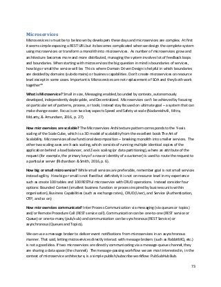 73
Microservices
Microservices is must be to be known by developers these days and microservices are complex. At first
it seems simple exposing a REST URL but its becomes complicated when we design the complete system
using microservices or transform a monolith into microservices. As number of microservices grow and
architecture becomes more and more distributed, managing the system involves lot of feedback loops
and boundaries. When starting with microservices the big question in mind is boundaries of services,
how big or small the service will be. This is where Domain Driven Design is helpful in which boundaries
are decided by domains (sub-domains) or business capabilities. Don’t create microservices on resource
level except in some cases. Important is Microservices are not replacement of SOA and they both work
togetherxix
What is Microservice? Small in size, Messaging enabled, bounded by contexts, autonomously
developed, independently deployable, and Decentralized. Microservices can’t be achieved by focusing
on particular set of patterns, process, or tools; Instead stay focused on ultimate goal – a system that can
make change easier. Focus is on two key aspects Speed and Safety at scale (Nadareishvili, Mitra,
McLarty, & Amundsen, 2016, p. 27).
How microservices are scalable? The Microservices Architecture pattern corresponds to the Y-axis
scaling of the Scale Cube, which is a 3D model of scalability from the excellent book The Art of
Scalability. Microservices allow functional decomposition – breaking monolith into smaller services. The
other two scaling axes are X-axis scaling, which consists of running multiple identical copies of the
application behind a load balancer, and Z-axis scaling (or data partitioning), where an attribute of the
request (for example, the primary key of a row or identity of a customer) is used to route the request to
a particular server (Richardson & Smith, 2016, p. 6).
How big or small microservice? While small services are preferable, remember goal is not small services
instead agility. How big or small is not fixed but definitely it is not on resource level in my experience
such as create 100 tables and 100 RESTful microservice with CRUD operations. Instead consider four
options: Bounded Context (smallest business function or process inspired by business units within
organisation), Business Capabilities (such as exchange rates), CRUD (User), and Service (Authentication,
OTP, and so on)
How microservices communicate? Inter Process Communication via messaging (via queues or topics)
and/or Remote Procedure Call (REST service call). Communication can be one-to-one (REST service or
Queue) or one-to-many (pub/sub) and communication can be synchronous (REST Service) or
asynchronous (Queues and Topics).
We can use a message broker to deliver event notifications from microservices in an asynchronous
manner. That said, letting microservices directly interact with message brokers (such as RabbitMQ, etc.)
is not a good idea. If two microservices are directly communicating via a message-queue channel, they
are sharing a data space (the channel). The message-passing workflow we are most interested in, in the
context of microservice architecture, is a simple publish/subscribe workflow: PubSubHubBub.
 